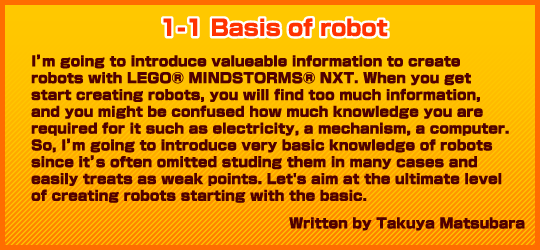 1-1 basis of I'm going to introduce valueable information to create robots with LEGO® MINDSTORMS® NXT. When you get start creating robots, you will find too much information, and you might be confused how much knowledge you are required for it such as electricity, a mechanism, a computer. So, I'm going to introduce very basic knowledge of robots since it's often omitted studing them in many cases and easily treats as weak points. Let's aim at the ultimate level of creating robots starting with the basic.